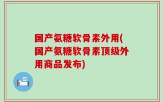 国产氨糖软骨素外用(国产氨糖软骨素顶级外用商品发布)