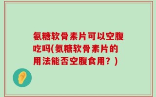 氨糖软骨素片可以空腹吃吗(氨糖软骨素片的用法能否空腹食用？)