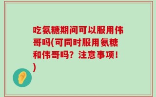 吃氨糖期间可以服用伟哥吗(可同时服用氨糖和伟哥吗？注意事项！)