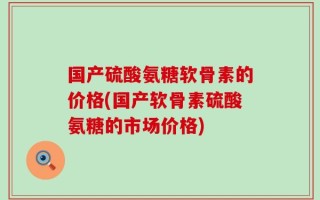 国产硫酸氨糖软骨素的价格(国产软骨素硫酸氨糖的市场价格)