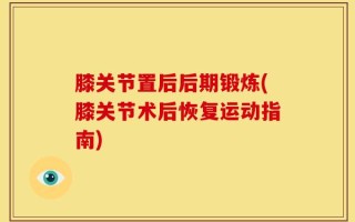 膝关节置后后期锻炼(膝关节术后恢复运动指南)