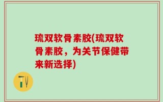 琉双软骨素胶(琉双软骨素胶，为关节保健带来新选择)