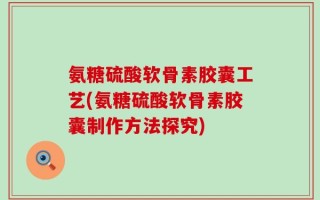 氨糖硫酸软骨素胶囊工艺(氨糖硫酸软骨素胶囊制作方法探究)