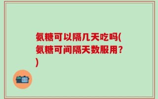 氨糖可以隔几天吃吗(氨糖可间隔天数服用？)