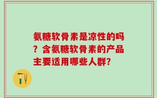 氨糖软骨素是凉性的吗？含氨糖软骨素的产品主要适用哪些人群？