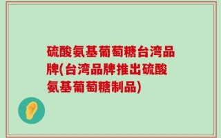 硫酸氨基葡萄糖台湾品牌(台湾品牌推出硫酸氨基葡萄糖制品)