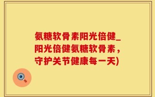 氨糖软骨素阳光倍健_阳光倍健氨糖软骨素，守护关节健康每一天)
