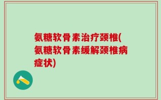 氨糖软骨素治疗颈椎(氨糖软骨素缓解颈椎病症状)