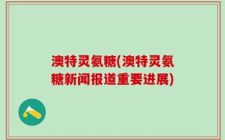 澳特灵氨糖(澳特灵氨糖新闻报道重要进展)