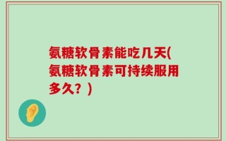 氨糖软骨素能吃几天(氨糖软骨素可持续服用多久？)
