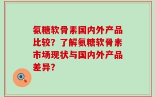 氨糖软骨素国内外产品比较？了解氨糖软骨素市场现状与国内外产品差异？