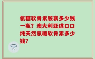 氨糖软骨素胶襄多少钱一瓶？澳大利亚进口口纯天然氨糖软骨素多少钱？