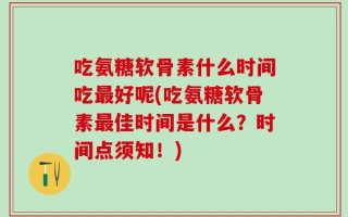 吃氨糖软骨素什么时间吃最好呢(吃氨糖软骨素最佳时间是什么？时间点须知！)