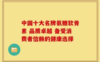中国十大名牌氨糖软骨素 品质卓越 备受消费者信赖的健康选择