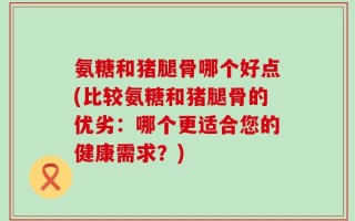 氨糖和猪腿骨哪个好点(比较氨糖和猪腿骨的优劣：哪个更适合您的健康需求？)