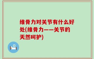 维骨力对关节有什么好处(维骨力——关节的天然呵护)