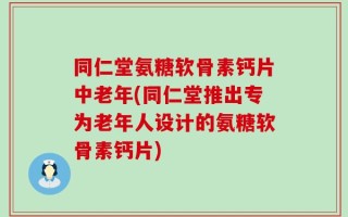 同仁堂氨糖软骨素钙片中老年(同仁堂推出专为老年人设计的氨糖软骨素钙片)