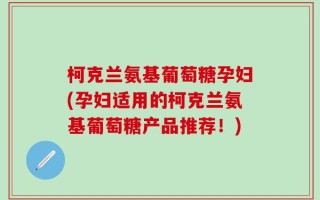 柯克兰氨基葡萄糖孕妇(孕妇适用的柯克兰氨基葡萄糖产品推荐！)