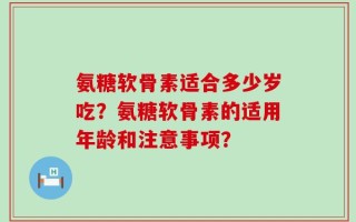 氨糖软骨素适合多少岁吃？氨糖软骨素的适用年龄和注意事项？