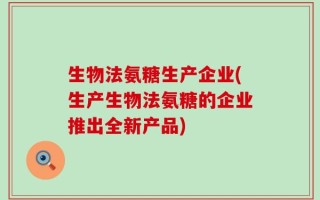 生物法氨糖生产企业(生产生物法氨糖的企业推出全新产品)