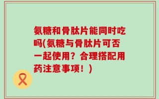 氨糖和骨肽片能同时吃吗(氨糖与骨肽片可否一起使用？合理搭配用药注意事项！)