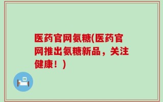 医药官网氨糖(医药官网推出氨糖新品，关注健康！)