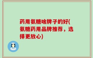 药用氨糖啥牌子的好(氨糖药用品牌推荐，选择更放心)
