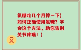 氨糖吃几个月停一下(如何正确使用氨糖？学会这个方法，助你告别关节疼痛！)