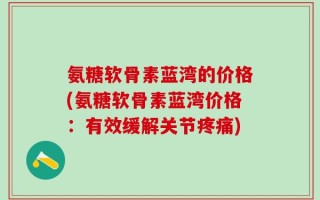 氨糖软骨素蓝湾的价格(氨糖软骨素蓝湾价格：有效缓解关节疼痛)