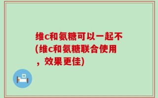 维c和氨糖可以一起不(维c和氨糖联合使用，效果更佳)