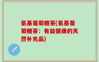 氨基葡萄糖茶(氨基葡萄糖茶：有益健康的天然补充品)