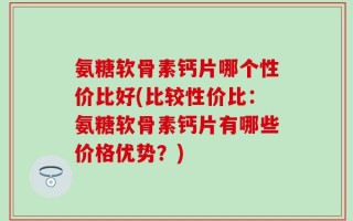 氨糖软骨素钙片哪个性价比好(比较性价比：氨糖软骨素钙片有哪些价格优势？)