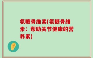 氨糖骨维素(氨糖骨维素：帮助关节健康的营养素)