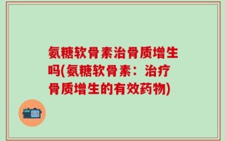 氨糖软骨素治骨质增生吗(氨糖软骨素：治疗骨质增生的有效药物)