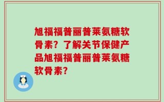 旭福福普丽普莱氨糖软骨素？了解关节保健产品旭福福普丽普莱氨糖软骨素？