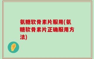 氨糖软骨素片服用(氨糖软骨素片正确服用方法)