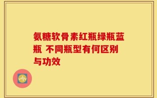 氨糖软骨素红瓶绿瓶蓝瓶 不同瓶型有何区别与功效