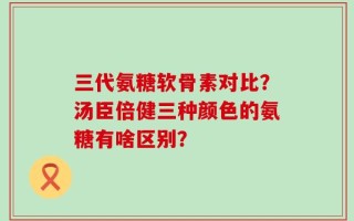 三代氨糖软骨素对比？汤臣倍健三种颜色的氨糖有啥区别？