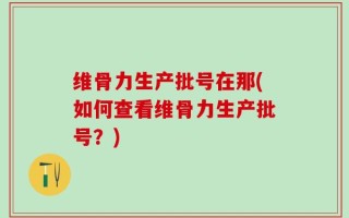 维骨力生产批号在那(如何查看维骨力生产批号？)
