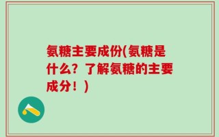 氨糖主要成份(氨糖是什么？了解氨糖的主要成分！)