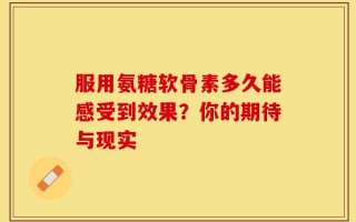 服用氨糖软骨素多久能感受到效果？你的期待与现实