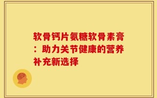软骨钙片氨糖软骨素膏：助力关节健康的营养补充新选择