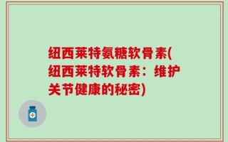 纽西莱特氨糖软骨素(纽西莱特软骨素：维护关节健康的秘密)