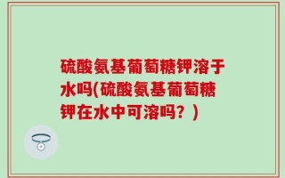 硫酸氨基葡萄糖钾溶于水吗(硫酸氨基葡萄糖钾在水中可溶吗？)