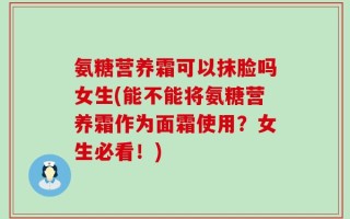 氨糖营养霜可以抹脸吗女生(能不能将氨糖营养霜作为面霜使用？女生必看！)