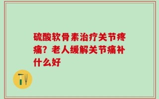 硫酸软骨素治疗关节疼痛？老人缓解关节痛补什么好