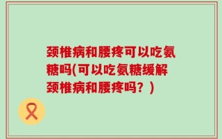 颈椎病和腰疼可以吃氨糖吗(可以吃氨糖缓解颈椎病和腰疼吗？)