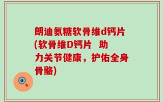 朗迪氨糖软骨维d钙片(软骨维D钙片  助力关节健康，护佑全身骨骼)