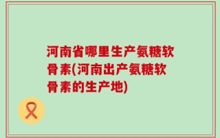 河南省哪里生产氨糖软骨素(河南出产氨糖软骨素的生产地)