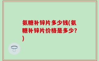 氨糖补锌片多少钱(氨糖补锌片价格是多少？)